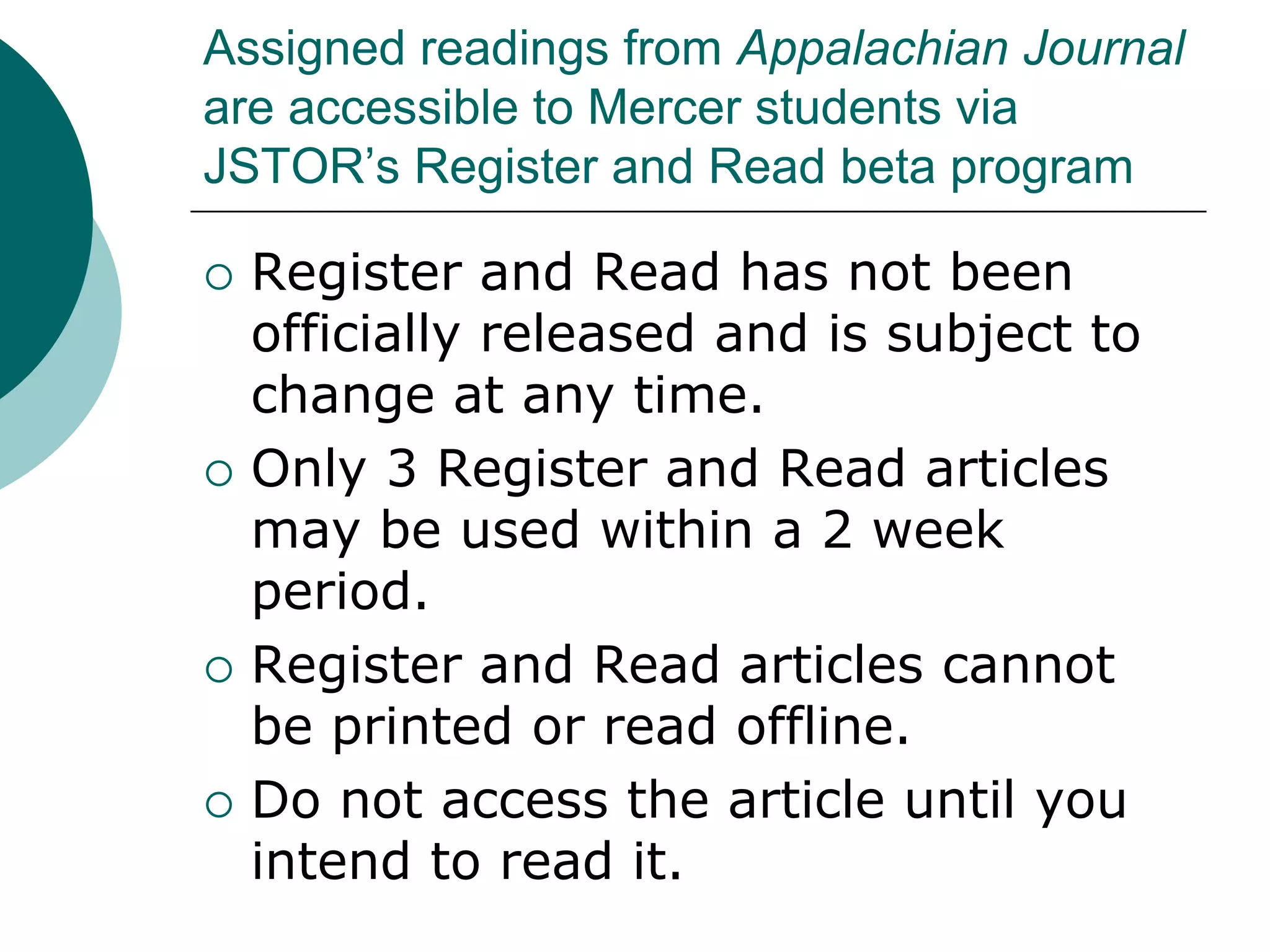 Assigned readings from Appalachian Journal
are accessible to Mercer students via
JSTOR’s Register and Read beta program
 Register and Read has not been
officially released and is subject to
change at any time.
 Only 3 Register and Read articles
may be used within a 2 week
period.
 Register and Read articles cannot
be printed or read offline.
 Do not access the article until you
intend to read it.
 