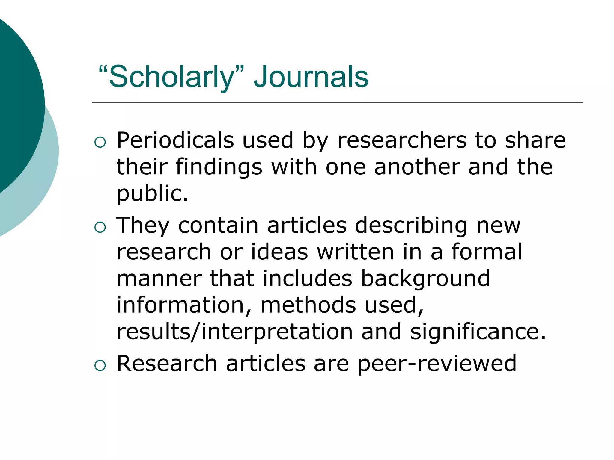 “Scholarly” Journals
 Periodicals used by researchers to share
their findings with one another and the
public.
 They contain articles describing new
research or ideas written in a formal
manner that includes background
information, methods used,
results/interpretation and significance.
 Research articles are peer-reviewed
 