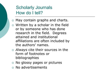 Scholarly Journals
How do I tell?
 May contain graphs and charts.
 Written by a scholar in the field
or by someone who has done
research in the field. Degrees
attained and institutional
affiliations are often included by
the authors’ names.
 Always cite their sources in the
form of footnotes or
bibliographies
 No glossy pages or pictures
 No advertisements
 