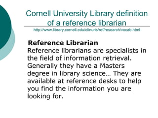 Cornell University Library definition
of a reference librarian
http://www.library.cornell.edu/olinuris/ref/research/vocab.html
Reference Librarian
Reference librarians are specialists in
the field of information retrieval.
Generally they have a Masters
degree in library science… They are
available at reference desks to help
you find the information you are
looking for.
 