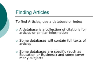 Finding Articles
To find Articles, use a database or index
 A database is a collection of citations for
articles or similar information
 Some databases will contain full texts of
articles
 Some databases are specific (such as
Education or Business) and some cover
many subjects
 