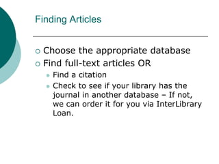 Finding Articles
 Choose the appropriate database
 Find full-text articles OR
 Find a citation
 Check to see if your library has the
journal in another database – If not,
we can order it for you via InterLibrary
Loan.
 