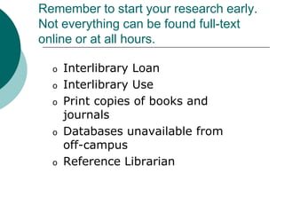 Remember to start your research early.
Not everything can be found full-text
online or at all hours.
o Interlibrary Loan
o Interlibrary Use
o Print copies of books and
journals
o Databases unavailable from
off-campus
o Reference Librarian
 