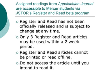 Assigned readings from Appalachian Journal
are accessible to Mercer students via
JSTOR’s Register and Read beta program
 Register and Read has not been
officially released and is subject to
change at any time.
 Only 3 Register and Read articles
may be used within a 2 week
period.
 Register and Read articles cannot
be printed or read offline.
 Do not access the article until you
intend to read it.
 