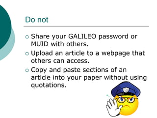 Do not
 Share your GALILEO password or
MUID with others.
 Upload an article to a webpage that
others can access.
 Copy and paste sections of an
article into your paper without using
quotations.
 