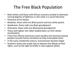 The Free Black Population
• Both whites and those with African ancestry tended to delineate
varying degrees of lightness in skin color in a social hierarchy
• Historical terms below:
• Mulattos: those with one Black parent and one white parent
• Quadroons: those with one Black grandparent
• Octoroons: those with one Black great-grandparent
• Those with lighter skin often looked down on their darker
counterparts
• A few free African Americans were wealthy and owned enslaved
peoples (usually family members) to help emancipate them
• In the early nineteenth century, manumission became illegal
• Southern states also made laws to deprive free Blacks of their
rights, such as the right to testify in court against whites
 