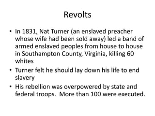 Revolts
• In 1831, Nat Turner (an enslaved preacher
whose wife had been sold away) led a band of
armed enslaved peoples from house to house
in Southampton County, Virginia, killing 60
whites
• Turner felt he should lay down his life to end
slavery
• His rebellion was overpowered by state and
federal troops. More than 100 were executed.
 
