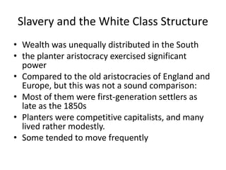 Slavery and the White Class Structure
• Wealth was unequally distributed in the South
• the planter aristocracy exercised significant
power
• Compared to the old aristocracies of England and
Europe, but this was not a sound comparison:
• Most of them were first-generation settlers as
late as the 1850s
• Planters were competitive capitalists, and many
lived rather modestly.
• Some tended to move frequently
 