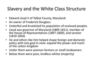 Slavery and the White Class Structure
• Edward Lloyd V of Talbot County, Maryland:
• An owner of Frederick Douglass
• Underfed and brutalized his population of enslaved peoples
• Lloyd was governor of Maryland (1809-1811), member of
the House of Representatives (1897-1809), and senator
(1819-1826)
• He and others like him helped shape foreign and domestic
policy with one goal in view: expand the power and reach
of the cotton kingdom
• Under them were yeoman farmers or small landowners
• Below them were poor, landless whites (majority)
 