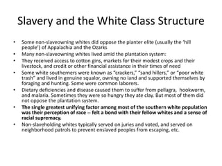 Slavery and the White Class Structure
• Some non-slaveowning whites did oppose the planter elite (usually the ‘hill
people’) of Appalachia and the Ozarks
• Many non-slaveowning whites lived amid the plantation system:
• They received access to cotton gins, markets for their modest crops and their
livestock, and credit or other financial assistance in their times of need
• Some white southerners were known as “crackers,” “sand hillers,” or “poor white
trash” and lived in genuine squalor, owning no land and supported themselves by
foraging and hunting. Some were common laborers.
• Dietary deficiencies and disease caused them to suffer from pellagra, hookworm,
and malaria. Sometimes they were so hungry they ate clay. But most of them did
not oppose the plantation system.
• The single greatest unifying factor among most of the southern white population
was their perception of race -- felt a bond with their fellow whites and a sense of
racial supremacy.
• Non-slaveholding whites typically served on juries and voted, and served on
neighborhood patrols to prevent enslaved peoples from escaping, etc.
 
