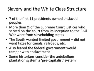 Slavery and the White Class Structure
• 7 of the first 11 presidents owned enslaved
peoples
• More than ½ of the Supreme Court justices who
served on the court from its inception to the Civil
War were from slaveholding states
• The South wanted limited government – did not
want taxes for canals, railroads, etc.
• Also feared the federal government would
tamper with enslavement
• Some historians consider the antebellum
plantation system a ‘pre-capitalist’ system
 