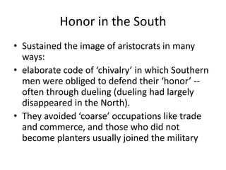 Honor in the South
• Sustained the image of aristocrats in many
ways:
• elaborate code of ‘chivalry’ in which Southern
men were obliged to defend their ‘honor’ --
often through dueling (dueling had largely
disappeared in the North).
• They avoided ‘coarse’ occupations like trade
and commerce, and those who did not
become planters usually joined the military
 