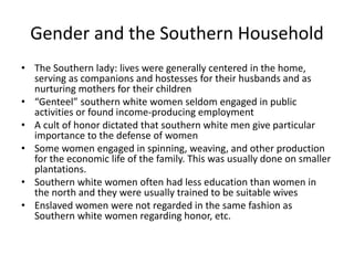 Gender and the Southern Household
• The Southern lady: lives were generally centered in the home,
serving as companions and hostesses for their husbands and as
nurturing mothers for their children
• “Genteel” southern white women seldom engaged in public
activities or found income-producing employment
• A cult of honor dictated that southern white men give particular
importance to the defense of women
• Some women engaged in spinning, weaving, and other production
for the economic life of the family. This was usually done on smaller
plantations.
• Southern white women often had less education than women in
the north and they were usually trained to be suitable wives
• Enslaved women were not regarded in the same fashion as
Southern white women regarding honor, etc.
 