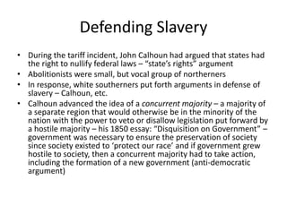 Defending Slavery
• During the tariff incident, John Calhoun had argued that states had
the right to nullify federal laws – “state’s rights” argument
• Abolitionists were small, but vocal group of northerners
• In response, white southerners put forth arguments in defense of
slavery – Calhoun, etc.
• Calhoun advanced the idea of a concurrent majority – a majority of
a separate region that would otherwise be in the minority of the
nation with the power to veto or disallow legislation put forward by
a hostile majority – his 1850 essay: “Disquisition on Government” –
government was necessary to ensure the preservation of society
since society existed to ‘protect our race’ and if government grew
hostile to society, then a concurrent majority had to take action,
including the formation of a new government (anti-democratic
argument)
 