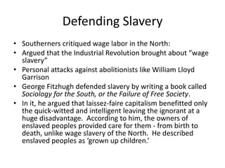 Defending Slavery
• Southerners critiqued wage labor in the North:
• Argued that the Industrial Revolution brought about “wage
slavery”
• Personal attacks against abolitionists like William Lloyd
Garrison
• George Fitzhugh defended slavery by writing a book called
Sociology for the South, or the Failure of Free Society.
• In it, he argued that laissez-faire capitalism benefitted only
the quick-witted and intelligent leaving the ignorant at a
huge disadvantage. According to him, the owners of
enslaved peoples provided care for them - from birth to
death, unlike wage slavery of the North. He described
enslaved peoples as ‘grown up children.’
 