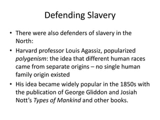 Defending Slavery
• There were also defenders of slavery in the
North:
• Harvard professor Louis Agassiz, popularized
polygenism: the idea that different human races
came from separate origins – no single human
family origin existed
• His idea became widely popular in the 1850s with
the publication of George Gliddon and Josiah
Nott’s Types of Mankind and other books.
 
