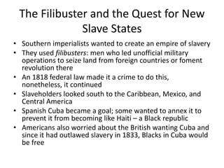 The Filibuster and the Quest for New
Slave States
• Southern imperialists wanted to create an empire of slavery
• They used filibusters: men who led unofficial military
operations to seize land from foreign countries or foment
revolution there
• An 1818 federal law made it a crime to do this,
nonetheless, it continued
• Slaveholders looked south to the Caribbean, Mexico, and
Central America
• Spanish Cuba became a goal; some wanted to annex it to
prevent it from becoming like Haiti – a Black republic
• Americans also worried about the British wanting Cuba and
since it had outlawed slavery in 1833, Blacks in Cuba would
be free
 