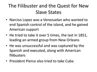 The Filibuster and the Quest for New
Slave States
• Narciso Lopez was a Venezuelan who wanted to
end Spanish control of the island, and he gained
American support
• He tried to take it over 5 times, the last in 1851,
leading an armed group from New Orleans
• He was unsuccessful and was captured by the
Spanish and executed, along with American
filibusters
• President Pierce also tried to take Cuba
 