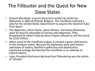 The Filibuster and the Quest for New
Slave States
• Ostend Manifesto: a secret document written by American
diplomats in 1854 at Ostend, Belgium. The manifesto outlined a
plan for the United States Government to acquire the island of Cuba
from Spain.
• The diplomats, Pierre Soule, James Mason, and James Buchanan,
were all staunch advocates of slavery and expansion. They
threatened to obtain Cuba by force if Spain refused to sell the island
for $120 million.
• When word of the manifesto leaked, it created a great controversy
in the northern states. Because the diplomats were well-known
advocates of slavery, Northern politicians and abolitionists
expressed outrage and decried the manifesto as an attempt to
extend slavery.
• Later, President Buchanan declared that filibustering was the action
of “pirates”
 
