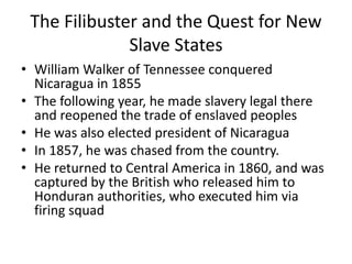 The Filibuster and the Quest for New
Slave States
• William Walker of Tennessee conquered
Nicaragua in 1855
• The following year, he made slavery legal there
and reopened the trade of enslaved peoples
• He was also elected president of Nicaragua
• In 1857, he was chased from the country.
• He returned to Central America in 1860, and was
captured by the British who released him to
Honduran authorities, who executed him via
firing squad
 