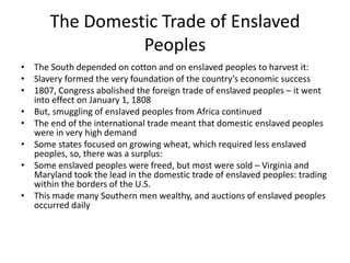 The Domestic Trade of Enslaved
Peoples
• The South depended on cotton and on enslaved peoples to harvest it:
• Slavery formed the very foundation of the country’s economic success
• 1807, Congress abolished the foreign trade of enslaved peoples – it went
into effect on January 1, 1808
• But, smuggling of enslaved peoples from Africa continued
• The end of the international trade meant that domestic enslaved peoples
were in very high demand
• Some states focused on growing wheat, which required less enslaved
peoples, so, there was a surplus:
• Some enslaved peoples were freed, but most were sold – Virginia and
Maryland took the lead in the domestic trade of enslaved peoples: trading
within the borders of the U.S.
• This made many Southern men wealthy, and auctions of enslaved peoples
occurred daily
 