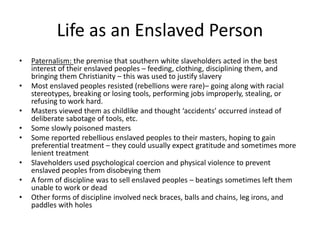 Life as an Enslaved Person
• Paternalism: the premise that southern white slaveholders acted in the best
interest of their enslaved peoples – feeding, clothing, disciplining them, and
bringing them Christianity – this was used to justify slavery
• Most enslaved peoples resisted (rebellions were rare)– going along with racial
stereotypes, breaking or losing tools, performing jobs improperly, stealing, or
refusing to work hard.
• Masters viewed them as childlike and thought ‘accidents’ occurred instead of
deliberate sabotage of tools, etc.
• Some slowly poisoned masters
• Some reported rebellious enslaved peoples to their masters, hoping to gain
preferential treatment – they could usually expect gratitude and sometimes more
lenient treatment
• Slaveholders used psychological coercion and physical violence to prevent
enslaved peoples from disobeying them
• A form of discipline was to sell enslaved peoples – beatings sometimes left them
unable to work or dead
• Other forms of discipline involved neck braces, balls and chains, leg irons, and
paddles with holes
 