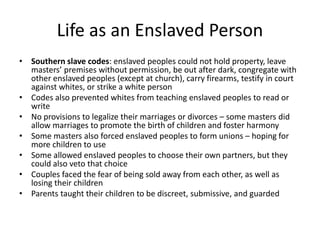 Life as an Enslaved Person
• Southern slave codes: enslaved peoples could not hold property, leave
masters’ premises without permission, be out after dark, congregate with
other enslaved peoples (except at church), carry firearms, testify in court
against whites, or strike a white person
• Codes also prevented whites from teaching enslaved peoples to read or
write
• No provisions to legalize their marriages or divorces – some masters did
allow marriages to promote the birth of children and foster harmony
• Some masters also forced enslaved peoples to form unions – hoping for
more children to use
• Some allowed enslaved peoples to choose their own partners, but they
could also veto that choice
• Couples faced the fear of being sold away from each other, as well as
losing their children
• Parents taught their children to be discreet, submissive, and guarded
 
