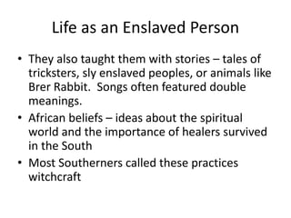 Life as an Enslaved Person
• They also taught them with stories – tales of
tricksters, sly enslaved peoples, or animals like
Brer Rabbit. Songs often featured double
meanings.
• African beliefs – ideas about the spiritual
world and the importance of healers survived
in the South
• Most Southerners called these practices
witchcraft
 