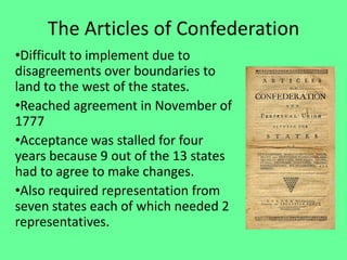 The Articles of Confederation
•Difficult to implement due to
disagreements over boundaries to
land to the west of the states.
•Reached agreement in November of
1777
•Acceptance was stalled for four
years because 9 out of the 13 states
had to agree to make changes.
•Also required representation from
seven states each of which needed 2
representatives.
 