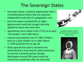 The Sovereign States
• Sovereign states: a political organization with a
  centralized government that has supreme
  independent authority of a geographic area.
• Six of the states included bills of rights
  (government could not change) and only
  applied to those who were free.
• Agreements were made in the 1770’s as to who          Elizabeth Freeman was the
                                                      first person to win freedom in
  “the people” were referring to.                              a Mass. Court.
• Gradual emancipation law of 1780: Children
  born to a slave mother on or after March
  1, 1780 would be free at age 28.
• Many agreed that slavery needed to be
  abolished but it was hard for white Americans
  to envision a biracial society. George
  Washington owned 390 slaves which he
  claimed he would free after his wife died.
 