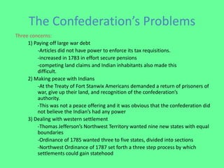 The Confederation’s Problems
Three concerns:
     1) Paying off large war debt
         -Articles did not have power to enforce its tax requisitions.
         -increased in 1783 in effort secure pensions
         -competing land claims and Indian inhabitants also made this
         difficult.
     2) Making peace with Indians
         -At the Treaty of Fort Stanwix Americans demanded a return of prisoners of
         war, give up their land, and recognition of the confederation’s
         authority.
         -This was not a peace offering and it was obvious that the confederation did
         not believe the Indian’s had any power
     3) Dealing with western settlement
         -Thomas Jefferson’s Northwest Territory wanted nine new states with equal
         boundaries
         -Ordinance of 1785 wanted three to five states, divided into sections
         -Northwest Ordinance of 1787 set forth a three step process by which
         settlements could gain statehood
 