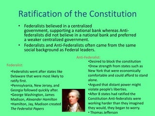 Ratification of the Constitution
       • Federalists believed in a centralized
         government, supporting a national bank whereas Anti-
         federalists did not believe in a national bank and preferred
         a weaker centralized government.
       • Federalists and Anti-Federalists often came from the same
         social background as Federal leaders.
                                        Anti-Federalist:
                                               •Desired to block the constitution
Federalist:                                    •Drew strength from states such as
  •Federalists went after states like          New York that were economically
  Delaware that were most likely to            comfortable and could afford to stand
  ratify first.                                alone.
  •Pennsylvania, New Jersey, and               •Argued that distant power might
  Georgia followed quickly after.              violate people’s liberties.
  •George Washington, James                    •After 8 states had ratified the
  Madison, Alexander Hamilton                  Constitution Anti-federalists were
  •Hamilton, Jay, Madison created              working harder than they imagined
  The Federalist Papers                        they would, they began to worry.
                                               • Thomas Jefferson
 