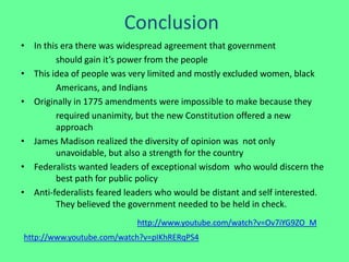 Conclusion
• In this era there was widespread agreement that government
        should gain it’s power from the people
• This idea of people was very limited and mostly excluded women, black
        Americans, and Indians
• Originally in 1775 amendments were impossible to make because they
        required unanimity, but the new Constitution offered a new
        approach
• James Madison realized the diversity of opinion was not only
        unavoidable, but also a strength for the country
• Federalists wanted leaders of exceptional wisdom who would discern the
        best path for public policy
• Anti-federalists feared leaders who would be distant and self interested.
        They believed the government needed to be held in check.
                            http://www.youtube.com/watch?v=Ov7iYG9ZO_M
http://www.youtube.com/watch?v=pIKhRERqPS4
 