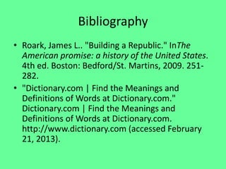 Bibliography
• Roark, James L.. "Building a Republic." InThe
  American promise: a history of the United States.
  4th ed. Boston: Bedford/St. Martins, 2009. 251-
  282.
• "Dictionary.com | Find the Meanings and
  Definitions of Words at Dictionary.com."
  Dictionary.com | Find the Meanings and
  Definitions of Words at Dictionary.com.
  http://www.dictionary.com (accessed February
  21, 2013).
 