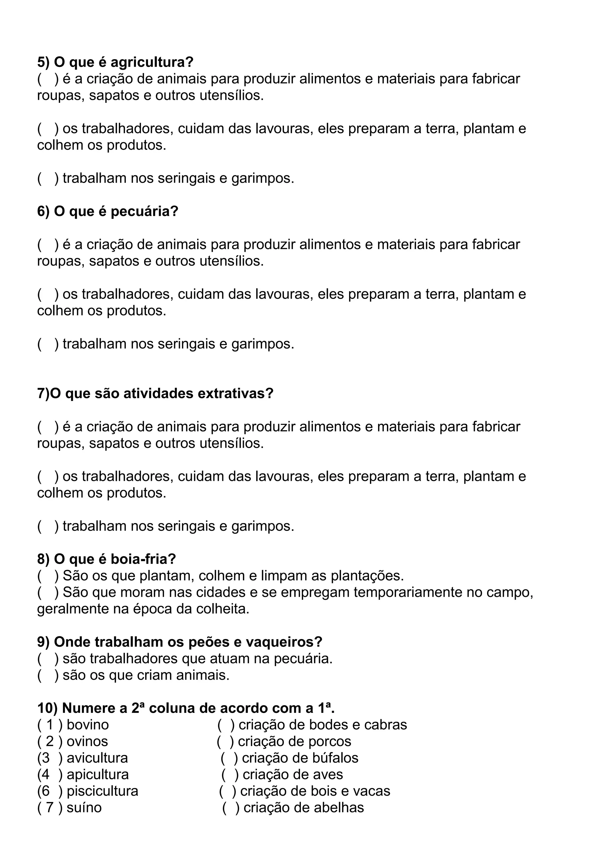 5) O que é agricultura?
( ) é a criação de animais para produzir alimentos e materiais para fabricar
roupas, sapatos e outros utensílios.
( ) os trabalhadores, cuidam das lavouras, eles preparam a terra, plantam e
colhem os produtos.
( ) trabalham nos seringais e garimpos.
6) O que é pecuária?
( ) é a criação de animais para produzir alimentos e materiais para fabricar
roupas, sapatos e outros utensílios.
( ) os trabalhadores, cuidam das lavouras, eles preparam a terra, plantam e
colhem os produtos.
( ) trabalham nos seringais e garimpos.
7)O que são atividades extrativas?
( ) é a criação de animais para produzir alimentos e materiais para fabricar
roupas, sapatos e outros utensílios.
( ) os trabalhadores, cuidam das lavouras, eles preparam a terra, plantam e
colhem os produtos.
( ) trabalham nos seringais e garimpos.
8) O que é boia-fria?
( ) São os que plantam, colhem e limpam as plantações.
( ) São que moram nas cidades e se empregam temporariamente no campo,
geralmente na época da colheita.
9) Onde trabalham os peões e vaqueiros?
( ) são trabalhadores que atuam na pecuária.
( ) são os que criam animais.
10) Numere a 2ª coluna de acordo com a 1ª.
( 1 ) bovino ( ) criação de bodes e cabras
( 2 ) ovinos ( ) criação de porcos
(3 ) avicultura ( ) criação de búfalos
(4 ) apicultura ( ) criação de aves
(6 ) piscicultura ( ) criação de bois e vacas
( 7 ) suíno ( ) criação de abelhas
 
