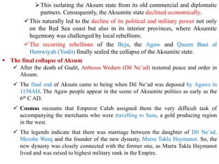 ➢This isolating the Aksum state from its old commercial and diplomatic
partners. Consequently, the Aksumite state declined economically.
✓This naturally led to the decline of its political and military power not only
on the Red Sea coast but also in its interior provinces, where Aksumite
hegemony was challenged by local rebellions.
✓The recurring rebellions of the Beja, the Agaw and Queen Bani al
Hamwiyah (Yodit) finally sealed the collapse of the Aksumite state.
▪ The final collapse of Aksum
✓ After the death of Gudit, Anbessa Wedum (Dil Ne’ad) restored peace and order in
Aksum.
✓ The final end of Aksum came to being when Dil Ne’ad was deposed by Agaws in
1150AD. The Agaw people appear in the scene of Aksumite politics as early as the
6th C AD.
✓ Cosmas recounts that Emperor Caleb assigned them the very difficult task of
accompanying the merchants who were travelling to Sasu, a gold producing region
in the west.
✓ The legends indicate that there was marriage between the daughter of Dil Ne’ad,
Mesobe Werq and the founder of the new dynasty, Marra Takla Haymanot. So, the
new dynasty was closely connected with the former one, as Marra Takla Haymanot
lived and was raised to highest military rank in the Empire.
 