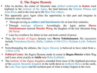 E. The Zagwe Dynasty
▪ After its decline, the center of Aksumite state shifted southwards to Kubar rural
highland in the territory of the Agaw, the land between the Eritrean Plateau and
Jema River, and to the west up to the Blue Nile valleys.
▪ This apparently gave Agaw elites the opportunity to take part and integrate in
Aksumite state structure:
✓ Through serving as soldiers and functionaries for at least four centuries.
✓ Through marriage alliances. Accordingly, the Agaw prince Merra
Teklehaimanot married Masobe Worq, the daughter of the last Aksumite king
Dil Na'od.
✓ Later he overthrew his father-in-law and took control of power.
▪ Thus, the founder of Zagwe dynasty was Merra Teklehaimanot. His successors
include Yimirahana Kirstos, Harbe, Lalibela (1160-1211), Ne'akuto La'ab, Yetbarek
etc.
▪ Notwithstanding the debates, the Zagwe Dynasty is believed to have ruled from c.
1150 to 1270.
▪ Political Center: the Zagwe Dynasty made its center in Bugna District within Wag
and Lasta, more exactly at Adafa near Roha (Lalibela).
▪ The territory of the Zagwe kingdom extended from most of the highland provinces
of the ancient Aksumite kingdom in the north down to northern Shewa in the south,
the Lake Tana region and the northern part of what is today Gojjam in the west.
 