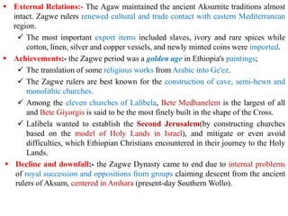 ▪ External Relations:- The Agaw maintained the ancient Aksumite traditions almost
intact. Zagwe rulers renewed cultural and trade contact with eastern Mediterranean
region.
✓ The most important export items included slaves, ivory and rare spices while
cotton, linen, silver and copper vessels, and newly minted coins were imported.
▪ Achievements:- the Zagwe period was a golden age in Ethiopia's paintings;
✓ The translation of some religious works from Arabic into Ge'ez.
✓ The Zagwe rulers are best known for the construction of cave, semi-hewn and
monolithic churches.
✓ Among the eleven churches of Lalibela, Bete Medhanelem is the largest of all
and Bete Giyorgis is said to be the most finely built in the shape of the Cross.
✓ Lalibela wanted to establish the Second Jerusalem(by constructing churches
based on the model of Holy Lands in Israel), and mitigate or even avoid
difficulties, which Ethiopian Christians encountered in their journey to the Holy
Lands.
▪ Decline and downfall:- the Zagwe Dynasty came to end due to internal problems
of royal succession and oppositions from groups claiming descent from the ancient
rulers of Aksum, centered in Amhara (present-day Southern Wollo).
 