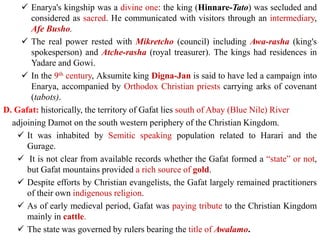 ✓ Enarya's kingship was a divine one: the king (Hinnare-Tato) was secluded and
considered as sacred. He communicated with visitors through an intermediary,
Afe Busho.
✓ The real power rested with Mikretcho (council) including Awa-rasha (king's
spokesperson) and Atche-rasha (royal treasurer). The kings had residences in
Yadare and Gowi.
✓ In the 9th century, Aksumite king Digna-Jan is said to have led a campaign into
Enarya, accompanied by Orthodox Christian priests carrying arks of covenant
(tabots).
D. Gafat: historically, the territory of Gafat lies south of Abay (Blue Nile) River
adjoining Damot on the south western periphery of the Christian Kingdom.
✓ It was inhabited by Semitic speaking population related to Harari and the
Gurage.
✓ It is not clear from available records whether the Gafat formed a “state” or not,
but Gafat mountains provided a rich source of gold.
✓ Despite efforts by Christian evangelists, the Gafat largely remained practitioners
of their own indigenous religion.
✓ As of early medieval period, Gafat was paying tribute to the Christian Kingdom
mainly in cattle.
✓ The state was governed by rulers bearing the title of Awalamo.
 