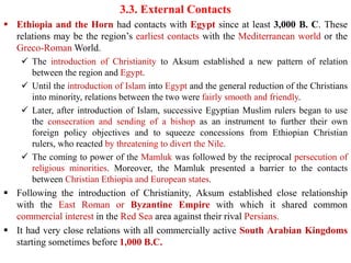 3.3. External Contacts
▪ Ethiopia and the Horn had contacts with Egypt since at least 3,000 B. C. These
relations may be the region’s earliest contacts with the Mediterranean world or the
Greco-Roman World.
✓ The introduction of Christianity to Aksum established a new pattern of relation
between the region and Egypt.
✓ Until the introduction of Islam into Egypt and the general reduction of the Christians
into minority, relations between the two were fairly smooth and friendly.
✓ Later, after introduction of Islam, successive Egyptian Muslim rulers began to use
the consecration and sending of a bishop as an instrument to further their own
foreign policy objectives and to squeeze concessions from Ethiopian Christian
rulers, who reacted by threatening to divert the Nile.
✓ The coming to power of the Mamluk was followed by the reciprocal persecution of
religious minorities. Moreover, the Mamluk presented a barrier to the contacts
between Christian Ethiopia and European states.
▪ Following the introduction of Christianity, Aksum established close relationship
with the East Roman or Byzantine Empire with which it shared common
commercial interest in the Red Sea area against their rival Persians.
▪ It had very close relations with all commercially active South Arabian Kingdoms
starting sometimes before 1,000 B.C.
 