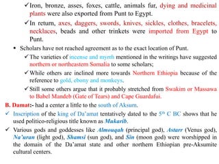 ✓Iron, bronze, asses, foxes, cattle, animals fur, dying and medicinal
plants were also exported from Punt to Egypt.
✓In return, axes, daggers, swords, knives, sickles, clothes, bracelets,
necklaces, beads and other trinkets were imported from Egypt to
Punt.
▪ Scholars have not reached agreement as to the exact location of Punt.
✓The varieties of incense and myrrh mentioned in the writings have suggested
northern or northeastern Somalia to some scholars;
✓While others are inclined more towards Northern Ethiopia because of the
reference to gold, ebony and monkeys.
✓Still some others argue that it probably stretched from Swakim or Massawa
to Babel Mandeb (Gate of Tears) and Cape Guardafui.
B. Damat:- had a center a little to the south of Aksum.
✓ Inscription of the king of Da’amat tentatively dated to the 5th C BC shows that he
used politico-religious title known as Mukarib.
✓ Various gods and goddesses like Almouqah (principal god), Astarr (Venus god),
Na’uran (light god), Shamsi (sun god), and Sin (moon god) were worshipped in
the domain of the Da’amat state and other northern Ethiopian pre-Aksumite
cultural centers.
 