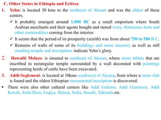 C. Other States in Ethiopia and Eritrea
1. Yeha: is located 30 kms to the northeast of Aksum and was the oldest of these
centers.
✓ It probably emerged around 1,000 BC as a small emporium where South
Arabian merchants and their agents bought and stored ivory, rhinoceros horn and
other commodities coming from the interior.
✓ It seems that the period of its prosperity (zenith) was from about 750 to 500 B.C.
✓ Remains of walls of some of its buildings and stone masonry as well as still
standing temple and inscriptions indicate Yeha’s glory.
2. Hawulti Melazo: is situated to southeast of Aksum, where stone tablets that are
inscribed in rectangular temple surrounded by a wall decorated with paintings
representing herds of cattle have been excavated.
3. Addi-Seglemeni: is located at 10kms southwest of Aksum, from where a stone slab
is found and the oldest Ethiopian monumental inscription is discovered.
▪ There were also other cultural centers like Addi Gelemo, Addi Grameten, Addi
Kewih, Atsbi Dera, Feqiya, Hinzat, Sefra, Senafe, Tekonda etc.
 