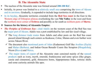 D. The Aksumite State
▪ The nucleus of the Aksumite state was formed around 200-100 B.C.
▪ Initially, its power was limited to a relatively small area comprising the town of Aksum
and its environs. Gradually, it expanded to include large territories in all directions.
▪ In its heyday, Aksumite territories extended from the Red Sea coast in the East to the
Western edge of Ethiopian plateau overlooking the vast Nile Valley in the west and from
the northern most corner of Eritrea and possibly as far south as northern parts of Shewa.
❖ Sources for the history of Aksumite Empire:
▪ The Periplus of Erithrean Sea:- cited Adulis on the western coast of the Red Sea was
the major port of Aksum. Adulis was a port established by law and fair sized village.
✓ The long distance trade routes from Adulis and other posts on the Red Sea coast
passed inland through such centers as Kaskasse, Coloe, Matara and even further west
across Takaze River.
✓ The document also mentioned ports of Aden (Eudaemon) Gulf like Avalites (Zayla)
and Malao (Berbera), and Indian Ocean Benadir Coasts like Serapion (Moqadishu),
Nicon (Brava) and Merca.
✓ The major items of export of the Aksumite state consisted mainly of the natural
products such as ivory, myrrh, emerald, frankincense and some spices (like ginger,
cassia and cinnamon), gold, rhinoceros horns, hippopotamus hides, tortoise shells
and some curiosity animals like apes.
 