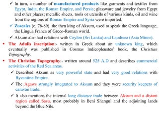 ✓ In turn, a number of manufactured products like garments and textiles from
Egypt, India, the Roman Empire, and Persia; glassware and jewelry from Egypt
and other places; metallic sheets, tools or utensils of various kinds, oil and wine
from the regions of Roman Empire and Syria were imported.
✓ Zoscales (c. 76-89), the then king of Aksum, used to speak the Greek language,
the Lingua Franca of Greco-Roman world.
✓ Aksum also had relations with Ceylon (Sri Lanka) and Laodicea (Asia Minor).
▪ The Adulis inscription:- written in Greek about an unknown king, which
eventually was published in Cosmas Indicopleustes’ book, the Christian
Topography.
▪ The Christian Topography:- written around 525 A.D and describes commercial
activities of the Red Sea areas.
✓ Described Aksum as very powerful state and had very good relations with
Byzantine Empire.
✓ The Agaws strongly integrated to Aksum and they were security keepers of
caravan trade.
✓ It also mentions the internal long distance trade between Aksum and a distant
region called Sasu, most probably in Beni Shangul and the adjoining lands
beyond the Blue Nile.
 