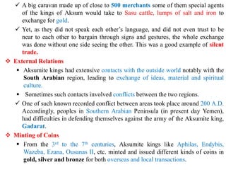 ✓ A big caravan made up of close to 500 merchants some of them special agents
of the kings of Aksum would take to Sasu cattle, lumps of salt and iron to
exchange for gold.
✓ Yet, as they did not speak each other’s language, and did not even trust to be
near to each other to bargain through signs and gestures, the whole exchange
was done without one side seeing the other. This was a good example of silent
trade.
❖ External Relations
▪ Aksumite kings had extensive contacts with the outside world notably with the
South Arabian region, leading to exchange of ideas, material and spiritual
culture.
▪ Sometimes such contacts involved conflicts between the two regions.
✓ One of such known recorded conflict between areas took place around 200 A.D.
Accordingly, peoples in Southern Arabian Peninsula (in present day Yemen),
had difficulties in defending themselves against the army of the Aksumite king,
Gadarat.
❖ Minting of Coins
▪ From the 3rd to the 7th centuries, Aksumite kings like Aphilas, Endybis,
Wazeba, Ezana, Ousanas II, etc. minted and issued different kinds of coins in
gold, silver and bronze for both overseas and local transactions.
 
