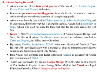 ❖ Aksum during its zenith:
▪ Aksum was one of the four great powers of the world (i. e. Roman Empire,
Persia, China and Aksum) at the time.
▪ It was a major naval and trading power from the first to the seventh centuries.
Aksumite ships were the main means of transporting goods.
▪ Aksum was the only one with sufficient sources of timber for ship building and
in those days, the technology for it existed in Adulis. Aksum had a large fleet of
ships, which was used not only for trade but also for its wars across the Red
Sea.
▪ Kaleb (r. 500-35) expanded overseas territories of Aksum beyond Himyar and
Saba, but the local prince Dhu-Nuwas was converted to Judaism, marched to
Zafar and Nagran, and killed many Christians.
▪ Byzantine Vasaliev Justinian (r. 527-65) with sanctification of Patriarch Timit
III (518-538) provided Kaleb with a number of ships to transport armies led by
Julianos and Nonossus against Dhu Nuwas.
▪ Dhu Nuwas was defeated and Kaleb appointed Abraha as governor of Arabia
that continued until 570 A. D.
▪ Kaleb was succeeded by his son Gabra Masqal (535-48) who built a church
at Zur Amba in Gayint. It was during Gabra Maskal that Yared developed
Ethiopian Orthodox Church liturgical songs and hymns.
 
