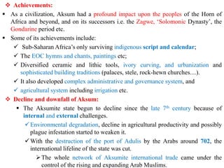❖ Achievements:
▪ As a civilization, Aksum had a profound impact upon the peoples of the Horn of
Africa and beyond, and on its successors i.e. the Zagwe, ‘Solomonic Dynasty’, the
Gondarine period etc.
▪ Some of its achievements include:
✓ Sub-Saharan Africa’s only surviving indigenous script and calendar;
✓ The EOC hymns and chants, paintings etc;
✓ Diversified ceramic and lithic tools, ivory curving, and urbanization and
sophisticated building traditions (palaces, stele, rock-hewn churches…).
✓ It also developed complex administrative and governance system, and
✓ agricultural system including irrigation etc.
❖ Decline and downfall of Aksum:
▪ The Aksumite state begun to decline since the late 7th century because of
internal and external challenges.
✓Environmental degradation, decline in agricultural productivity and possibly
plague infestation started to weaken it.
✓With the destruction of the port of Adulis by the Arabs around 702, the
international lifeline of the state was cut.
➢The whole network of Aksumite international trade came under the
control of the rising and expanding Arab Muslims.
 