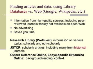 Finding articles and data: using Library  Databases  vs. Web (Google, Wikipedia, etc.) Information from high-quality sources, including peer-reviewed journals; mostly not available on open Web No advertising Saves you time Research Library (ProQuest) : information on various topics; scholarly and non-scholarly JSTOR : scholarly articles, including many from  historical  journals Oxford Reference Online, Encyclopædia Britannica Online :  background reading, context 