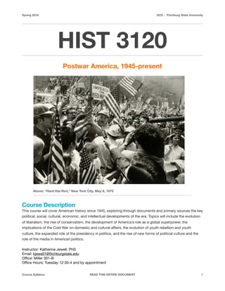 Spring 2016 GCE - Fitchburg State University
HIST 3120
Postwar America, 1945-present
Course Description
This course will cover American history since 1945, exploring through documents and primary sources the key
political, social, cultural, economic, and intellectual developments of the era. Topics will include the evolution
of liberalism, the rise of conservatism, the development of America’s role as a global superpower, the
implications of the Cold War on domestic and cultural aﬀairs, the evolution of youth rebellion and youth
culture, the expanded role of the presidency in politics, and the rise of new forms of political culture and the
role of the media in American politics. 

Instructor: Katherine Jewell, PhD

Email: kjewell1@ﬁtchburgstate.edu

Oﬃce: Miller 301-B

Oﬃce Hours: Tuesday 12:30-4 and by appointment

Course Syllabus READ THIS ENTIRE DOCUMENT 1
Above: “Hard Hat Riot,” New York City, May 8, 1970
 