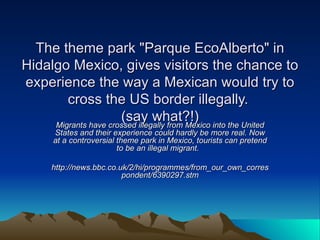 The theme park &quot;Parque EcoAlberto&quot; in Hidalgo Mexico, gives visitors the chance to experience the way a Mexican would try to cross the US border illegally.  (say what?!) Migrants have crossed illegally from Mexico into the United States and their experience could hardly be more real. Now at a controversial theme park in Mexico, tourists can pretend to be an illegal migrant.  http://news.bbc.co.uk/2/hi/programmes/from_our_own_correspondent/6390297.stm 